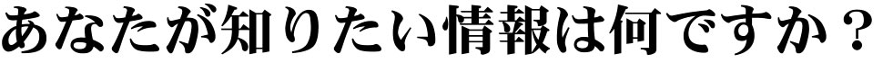 あなたが知りたい情報は何ですか？